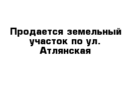 Продается земельный участок по ул. Атлянская